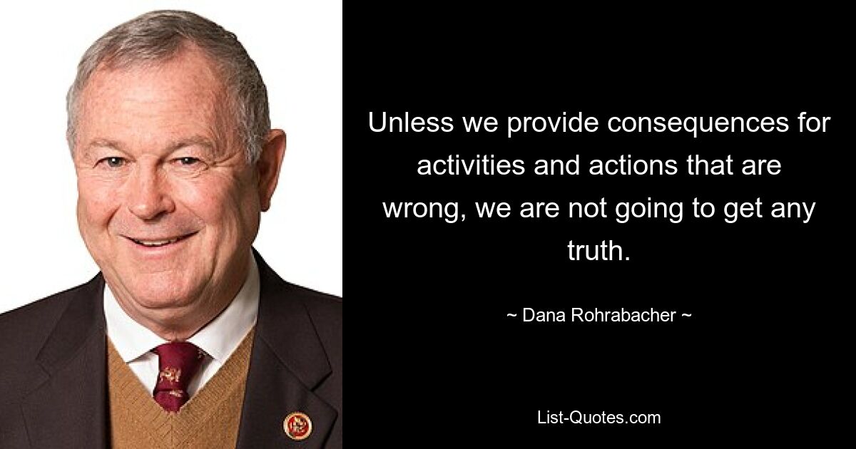 Unless we provide consequences for activities and actions that are wrong, we are not going to get any truth. — © Dana Rohrabacher