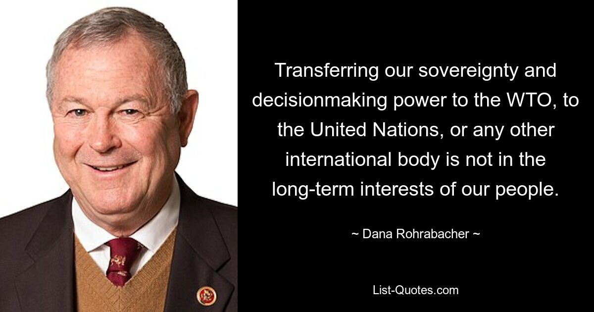 Transferring our sovereignty and decisionmaking power to the WTO, to the United Nations, or any other international body is not in the long-term interests of our people. — © Dana Rohrabacher