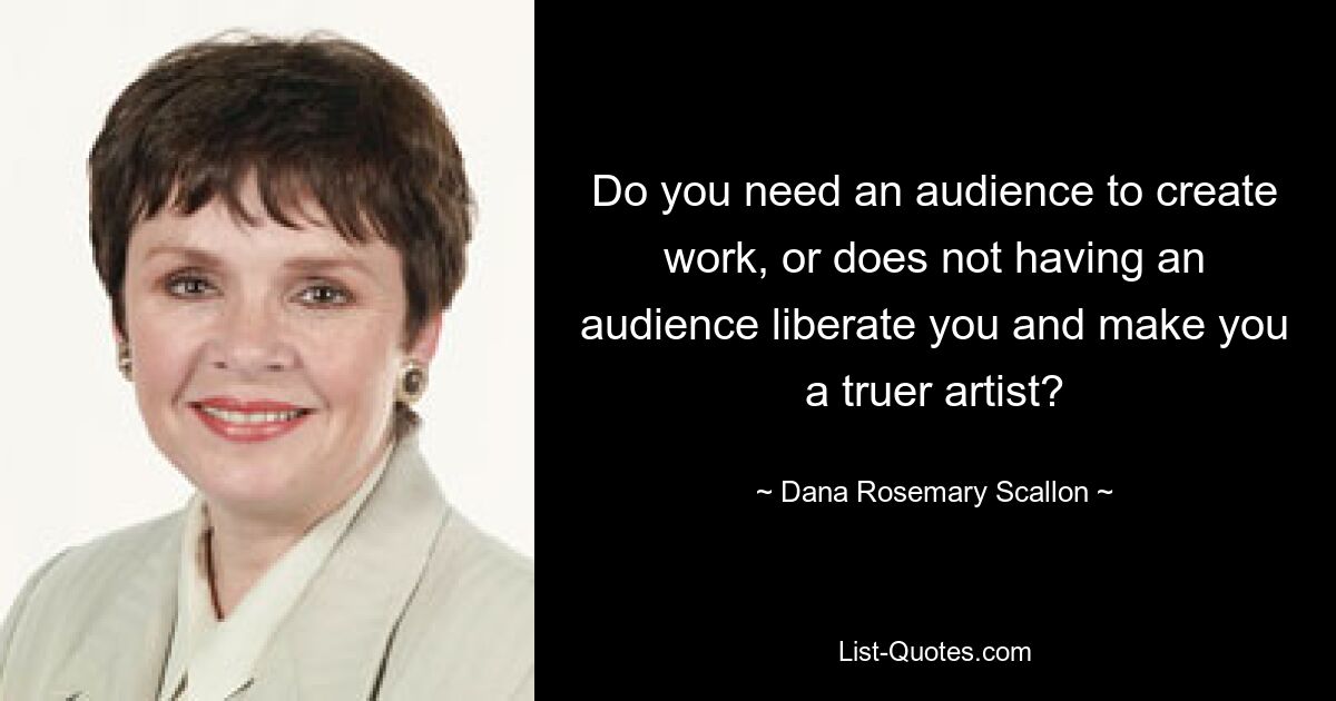 Do you need an audience to create work, or does not having an audience liberate you and make you a truer artist? — © Dana Rosemary Scallon