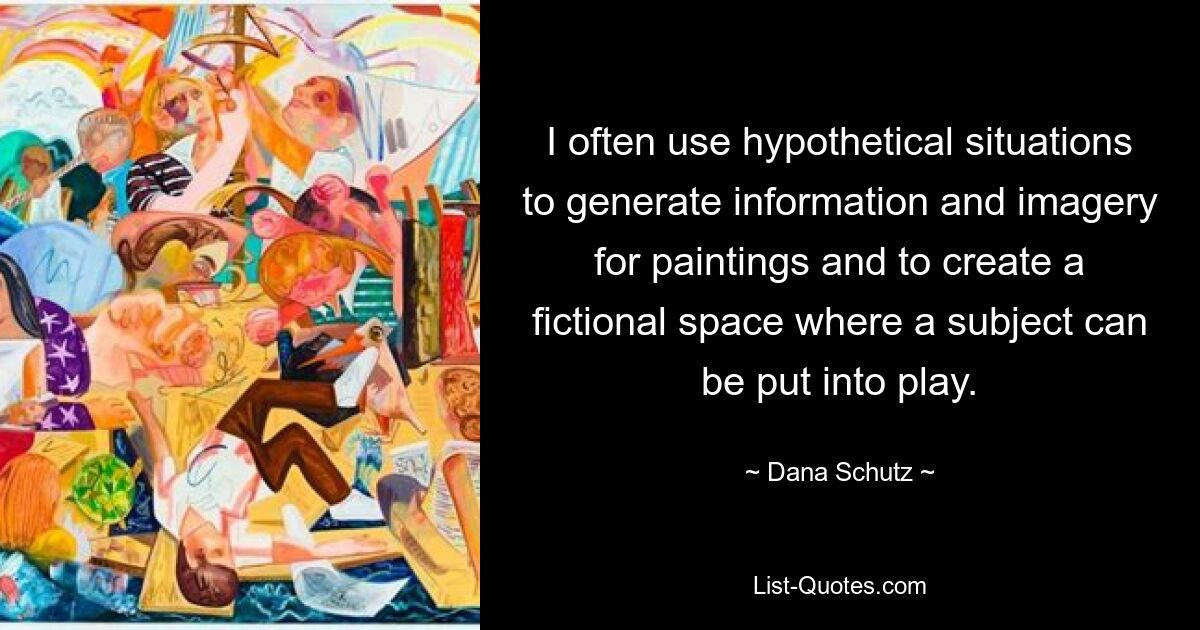 I often use hypothetical situations to generate information and imagery for paintings and to create a fictional space where a subject can be put into play. — © Dana Schutz
