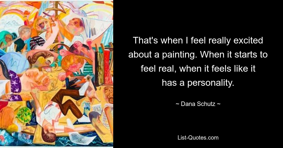 That's when I feel really excited about a painting. When it starts to feel real, when it feels like it has a personality. — © Dana Schutz