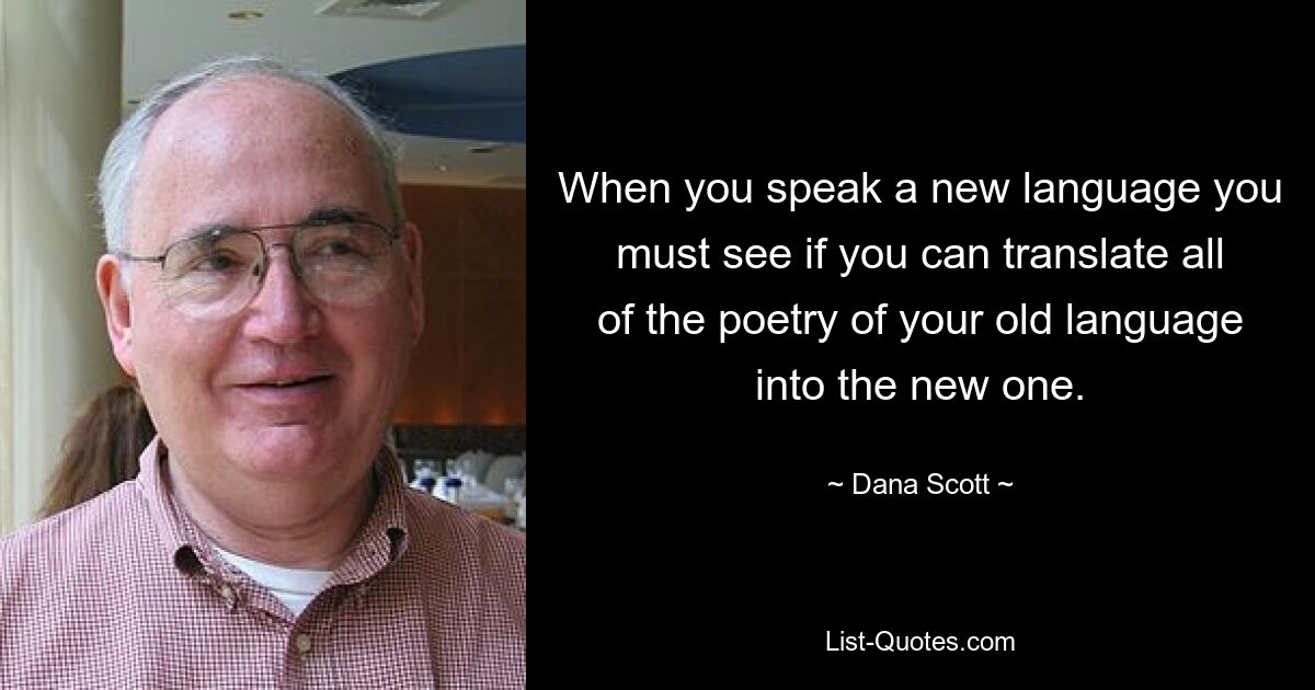 When you speak a new language you must see if you can translate all of the poetry of your old language into the new one. — © Dana Scott