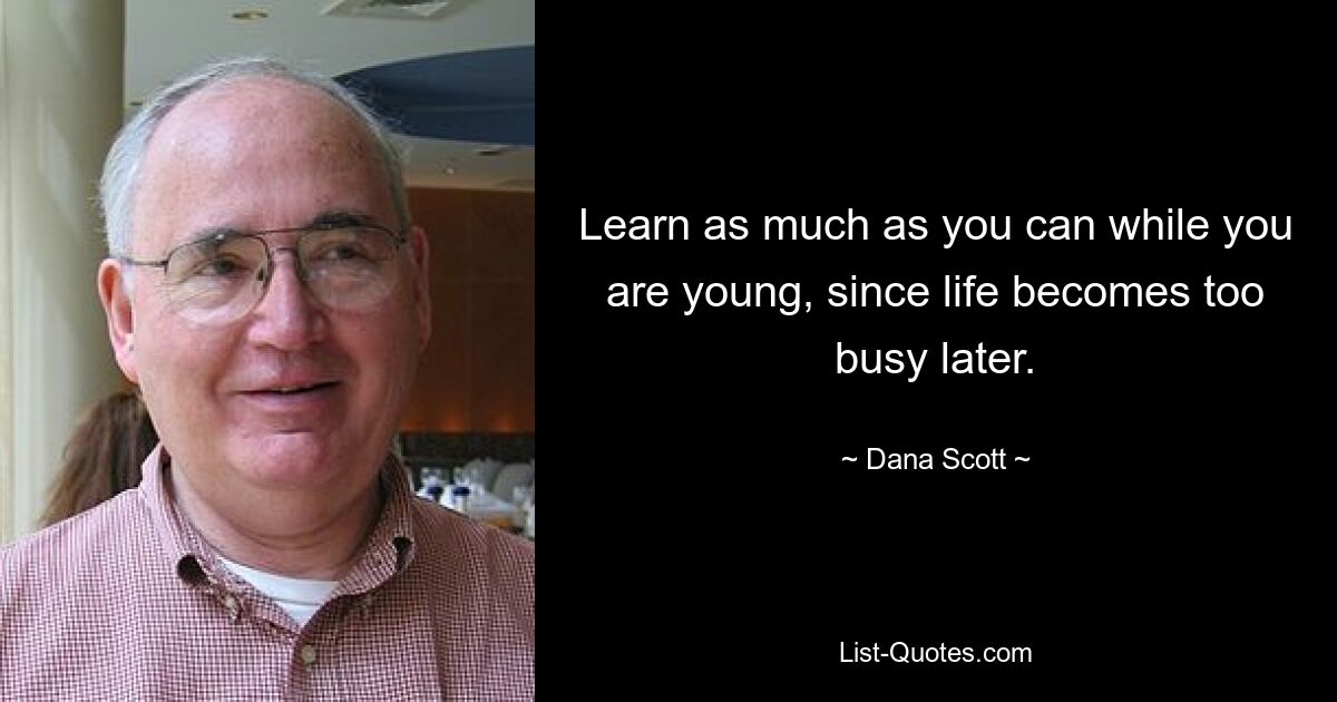 Learn as much as you can while you are young, since life becomes too busy later. — © Dana Scott