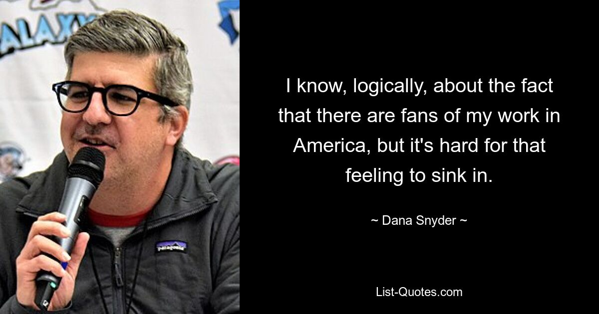 I know, logically, about the fact that there are fans of my work in America, but it's hard for that feeling to sink in. — © Dana Snyder