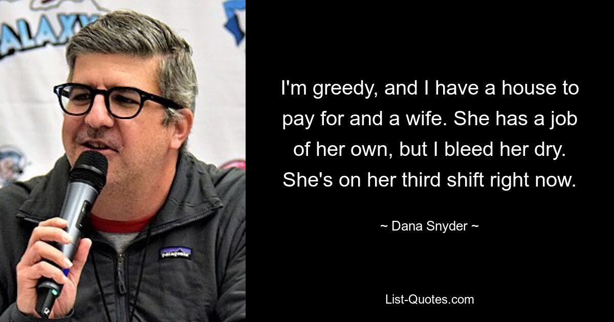 I'm greedy, and I have a house to pay for and a wife. She has a job of her own, but I bleed her dry. She's on her third shift right now. — © Dana Snyder