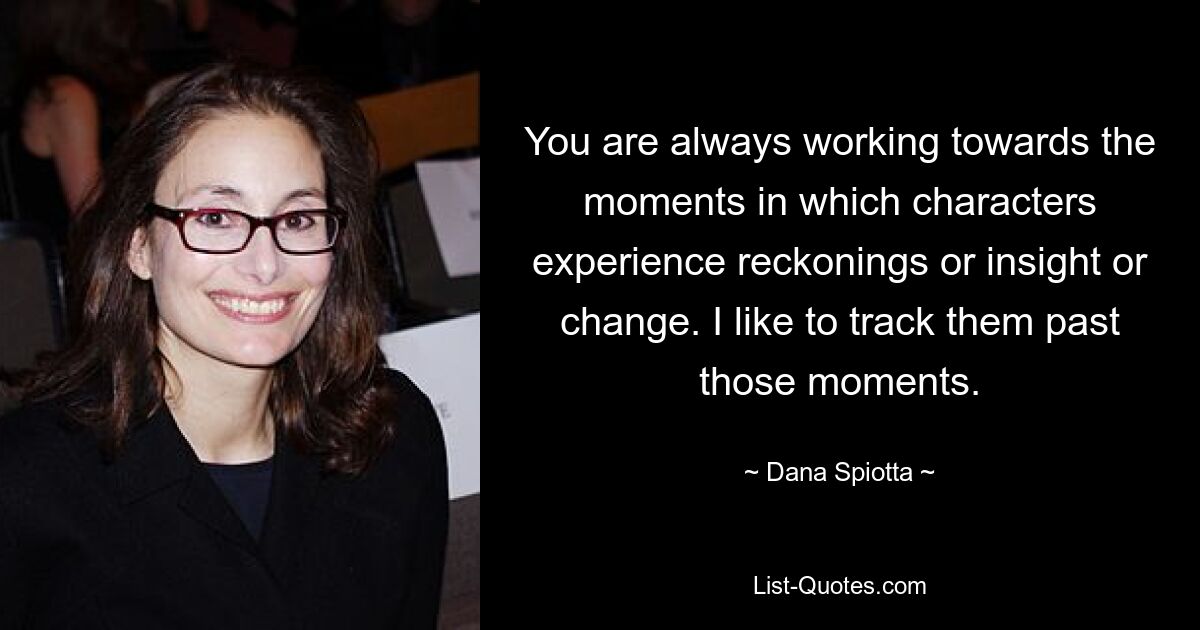 You are always working towards the moments in which characters experience reckonings or insight or change. I like to track them past those moments. — © Dana Spiotta