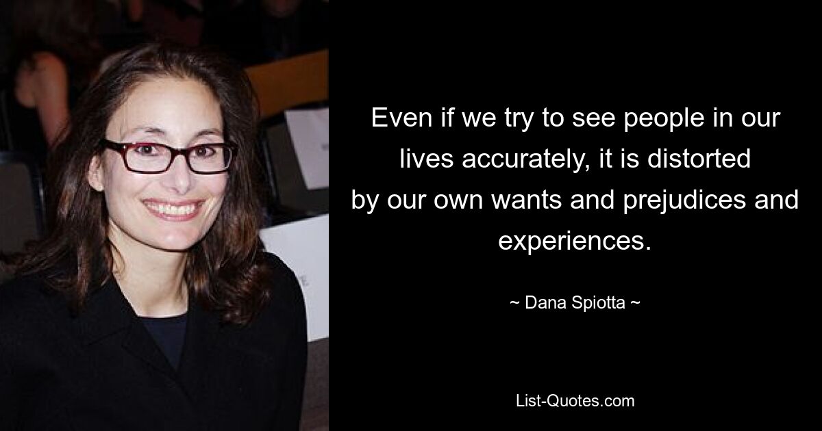 Even if we try to see people in our lives accurately, it is distorted by our own wants and prejudices and experiences. — © Dana Spiotta