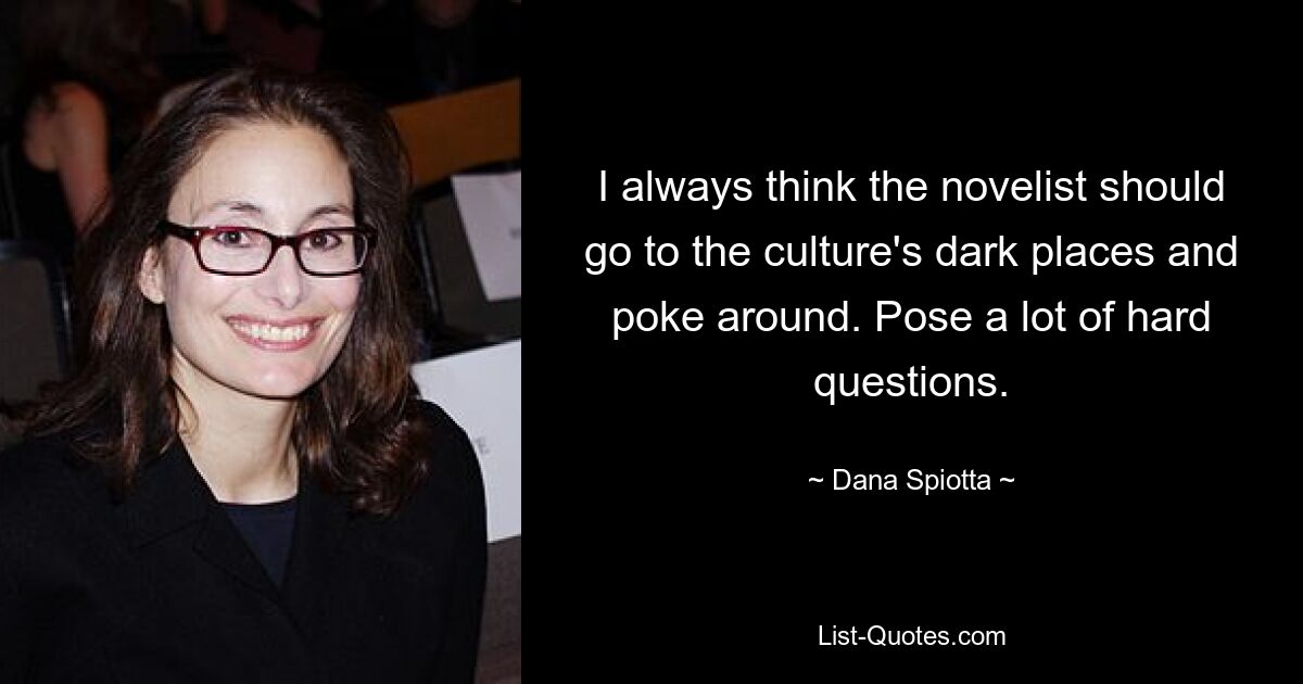 I always think the novelist should go to the culture's dark places and poke around. Pose a lot of hard questions. — © Dana Spiotta