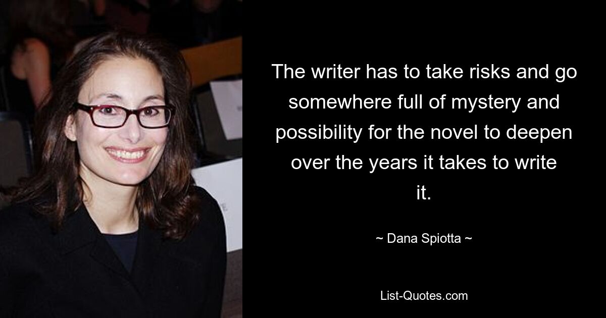 The writer has to take risks and go somewhere full of mystery and possibility for the novel to deepen over the years it takes to write it. — © Dana Spiotta