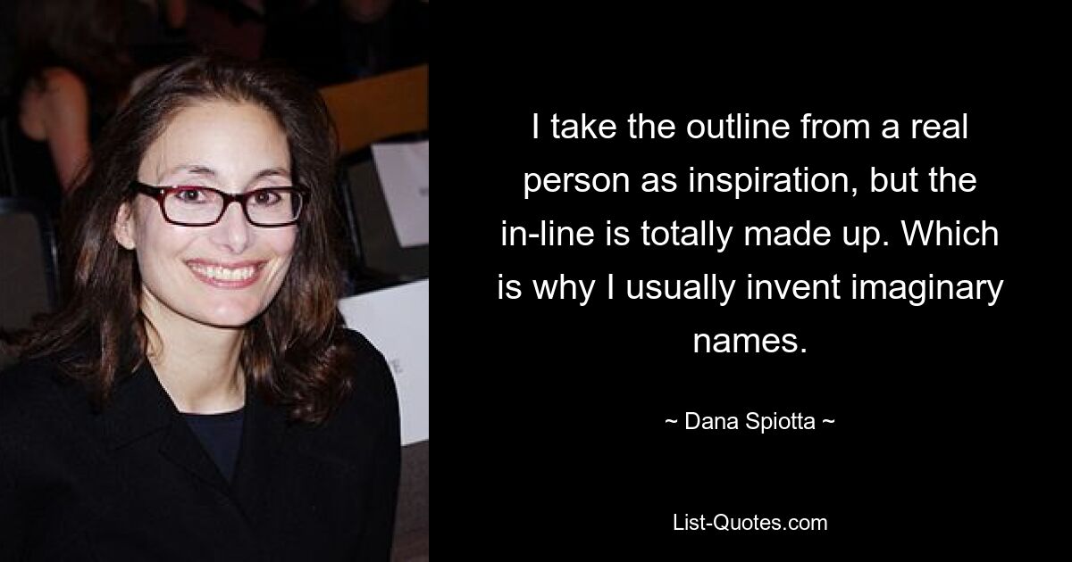 I take the outline from a real person as inspiration, but the in-line is totally made up. Which is why I usually invent imaginary names. — © Dana Spiotta