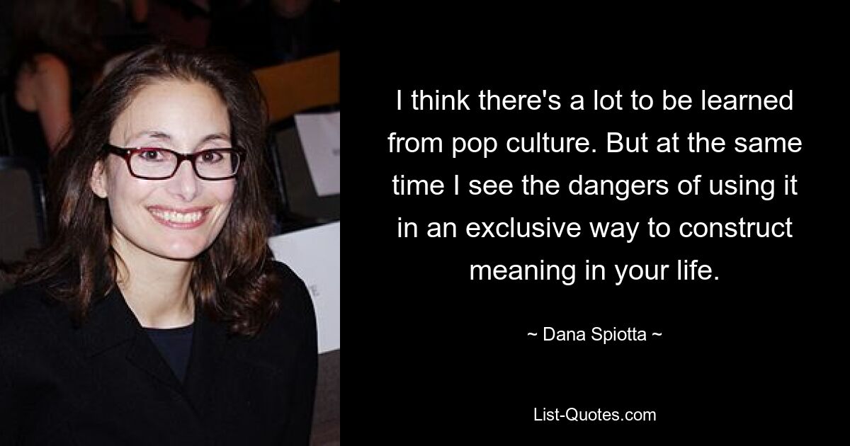 I think there's a lot to be learned from pop culture. But at the same time I see the dangers of using it in an exclusive way to construct meaning in your life. — © Dana Spiotta