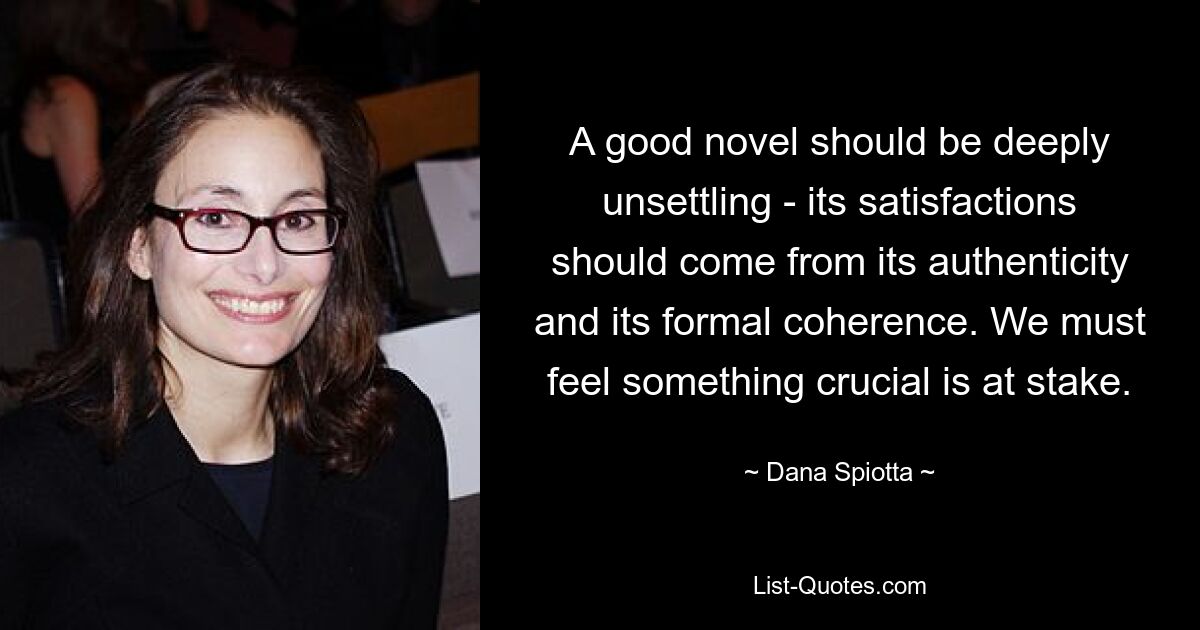 A good novel should be deeply unsettling - its satisfactions should come from its authenticity and its formal coherence. We must feel something crucial is at stake. — © Dana Spiotta