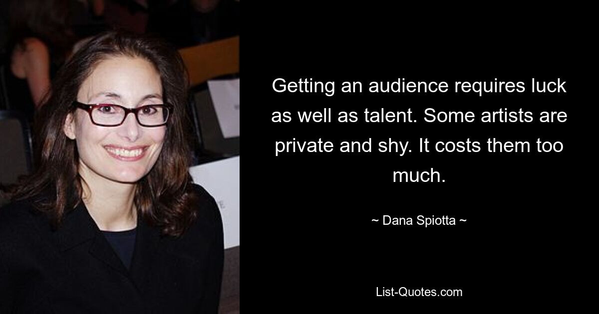 Getting an audience requires luck as well as talent. Some artists are private and shy. It costs them too much. — © Dana Spiotta