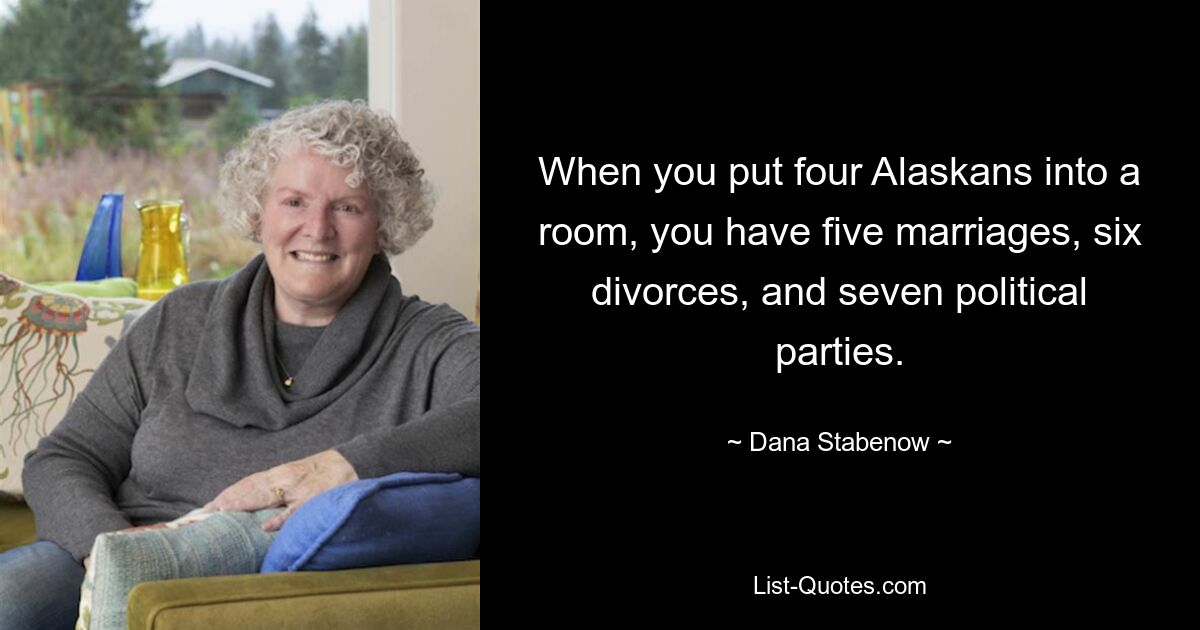 When you put four Alaskans into a room, you have five marriages, six divorces, and seven political parties. — © Dana Stabenow