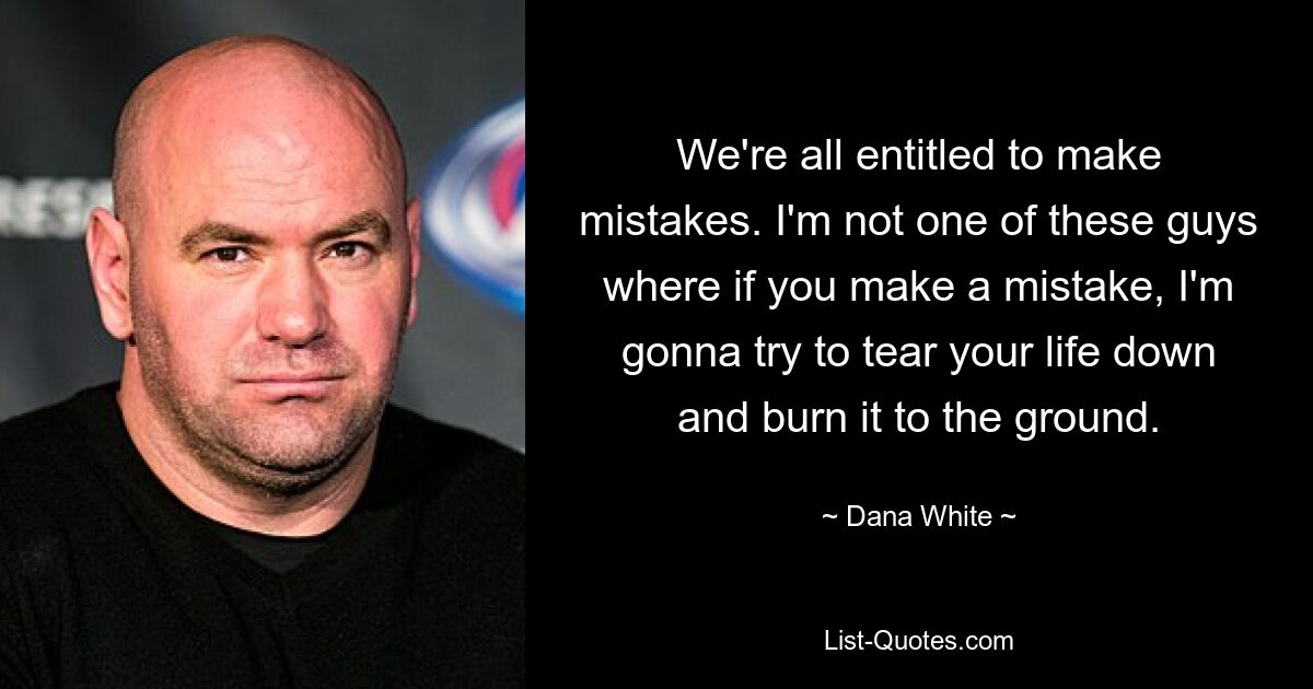 We're all entitled to make mistakes. I'm not one of these guys where if you make a mistake, I'm gonna try to tear your life down and burn it to the ground. — © Dana White