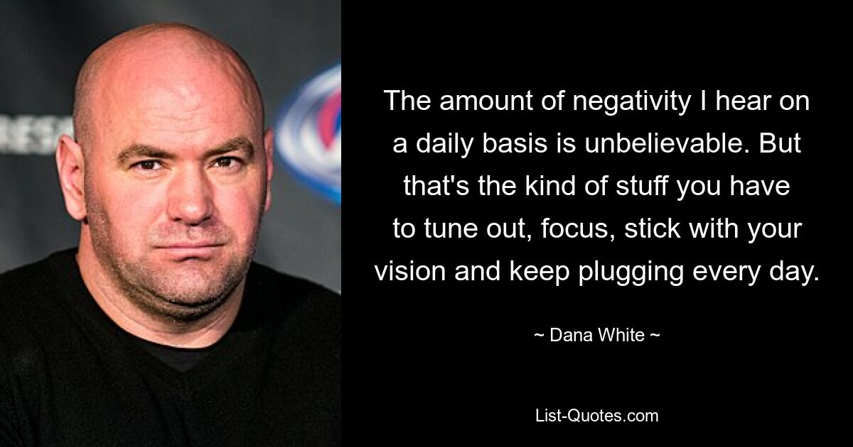 The amount of negativity I hear on a daily basis is unbelievable. But that's the kind of stuff you have to tune out, focus, stick with your vision and keep plugging every day. — © Dana White