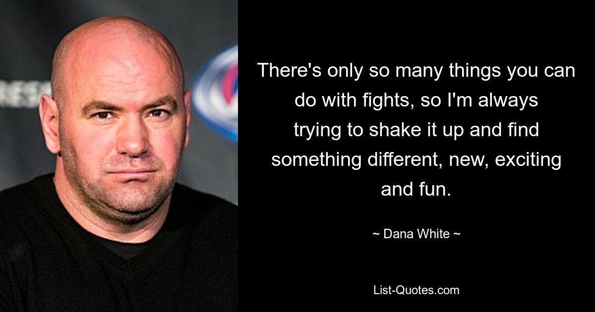 There's only so many things you can do with fights, so I'm always trying to shake it up and find something different, new, exciting and fun. — © Dana White