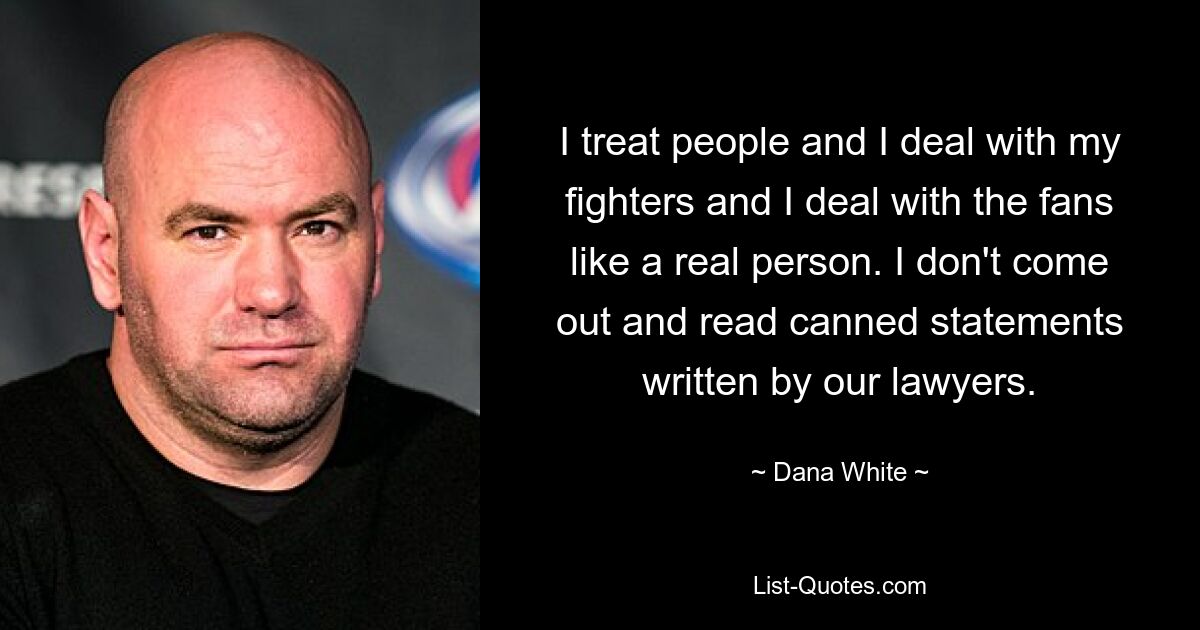 I treat people and I deal with my fighters and I deal with the fans like a real person. I don't come out and read canned statements written by our lawyers. — © Dana White