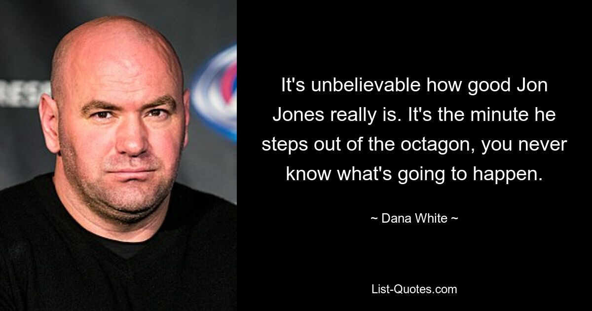 It's unbelievable how good Jon Jones really is. It's the minute he steps out of the octagon, you never know what's going to happen. — © Dana White