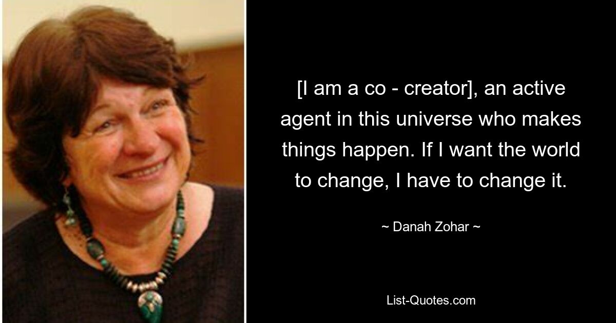 [I am a co - creator], an active agent in this universe who makes things happen. If I want the world to change, I have to change it. — © Danah Zohar