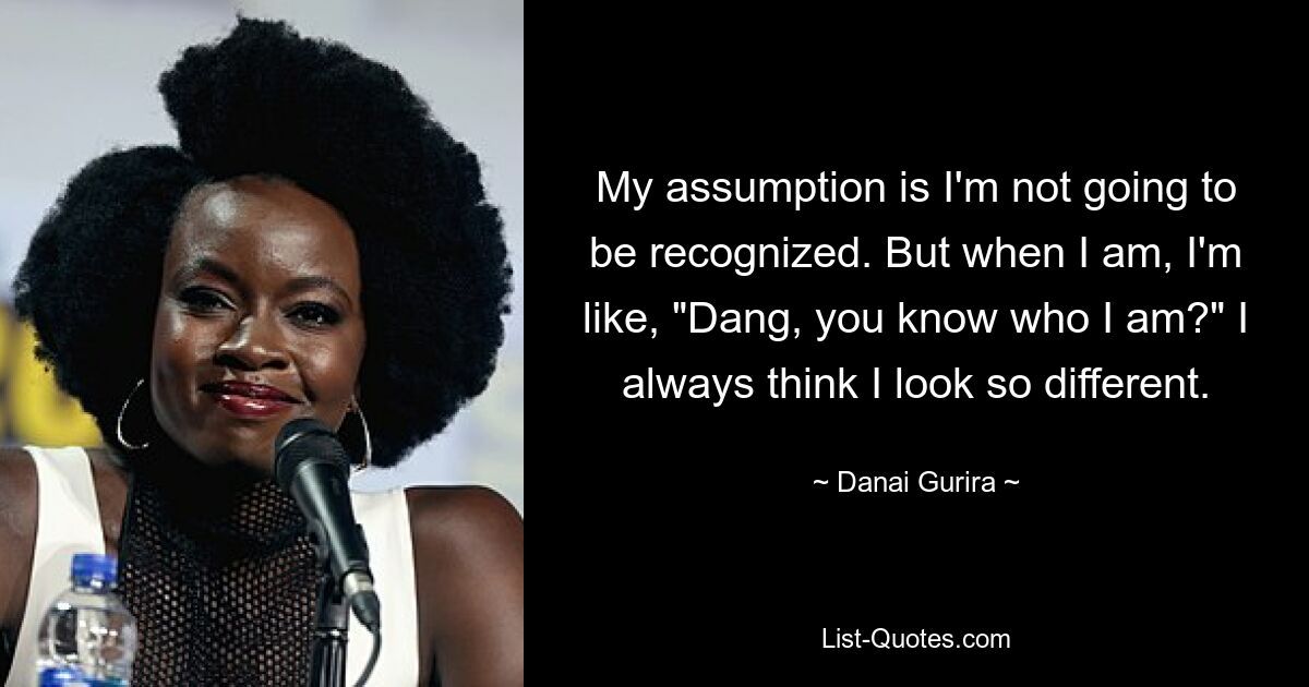 My assumption is I'm not going to be recognized. But when I am, I'm like, "Dang, you know who I am?" I always think I look so different. — © Danai Gurira