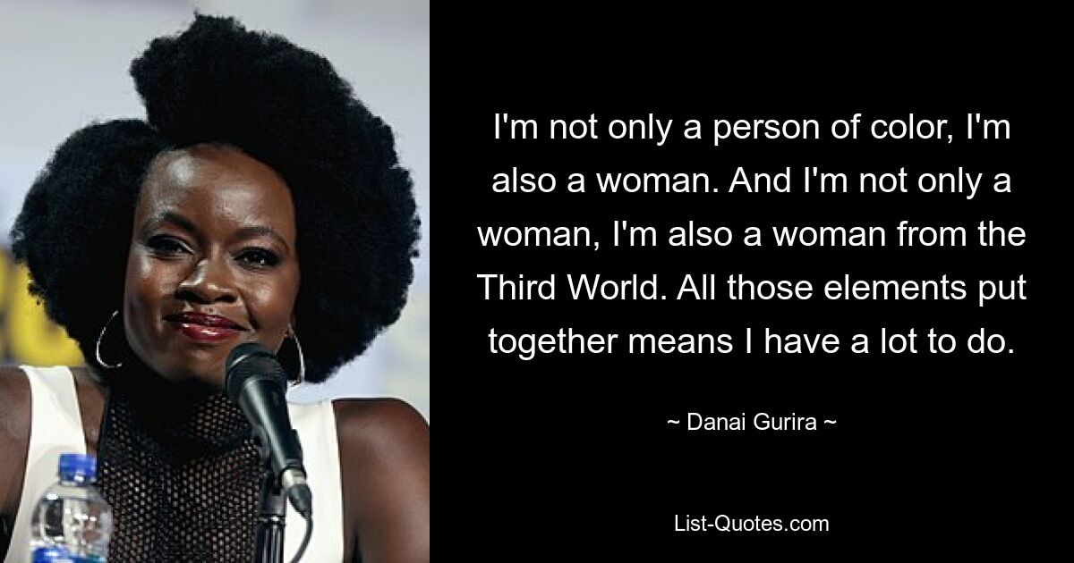 I'm not only a person of color, I'm also a woman. And I'm not only a woman, I'm also a woman from the Third World. All those elements put together means I have a lot to do. — © Danai Gurira