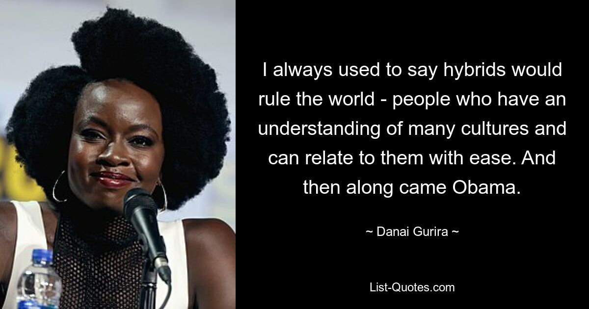 Ich habe immer gesagt, dass Hybriden die Welt beherrschen würden – Menschen, die viele Kulturen verstehen und sich problemlos mit ihnen identifizieren können. Und dann kam Obama. — © Danai Gurira 