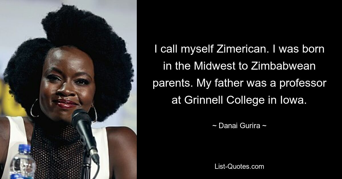 I call myself Zimerican. I was born in the Midwest to Zimbabwean parents. My father was a professor at Grinnell College in Iowa. — © Danai Gurira