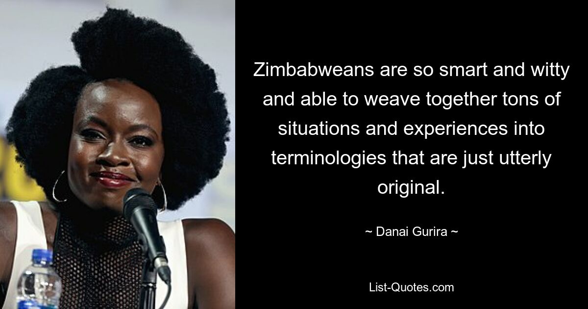 Zimbabweans are so smart and witty and able to weave together tons of situations and experiences into terminologies that are just utterly original. — © Danai Gurira