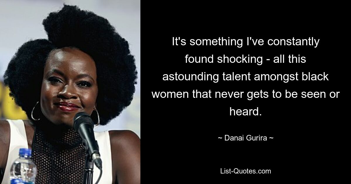 It's something I've constantly found shocking - all this astounding talent amongst black women that never gets to be seen or heard. — © Danai Gurira