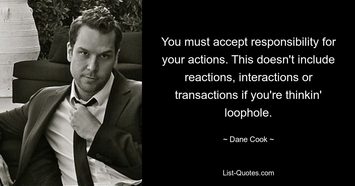 You must accept responsibility for your actions. This doesn't include reactions, interactions or transactions if you're thinkin' loophole. — © Dane Cook