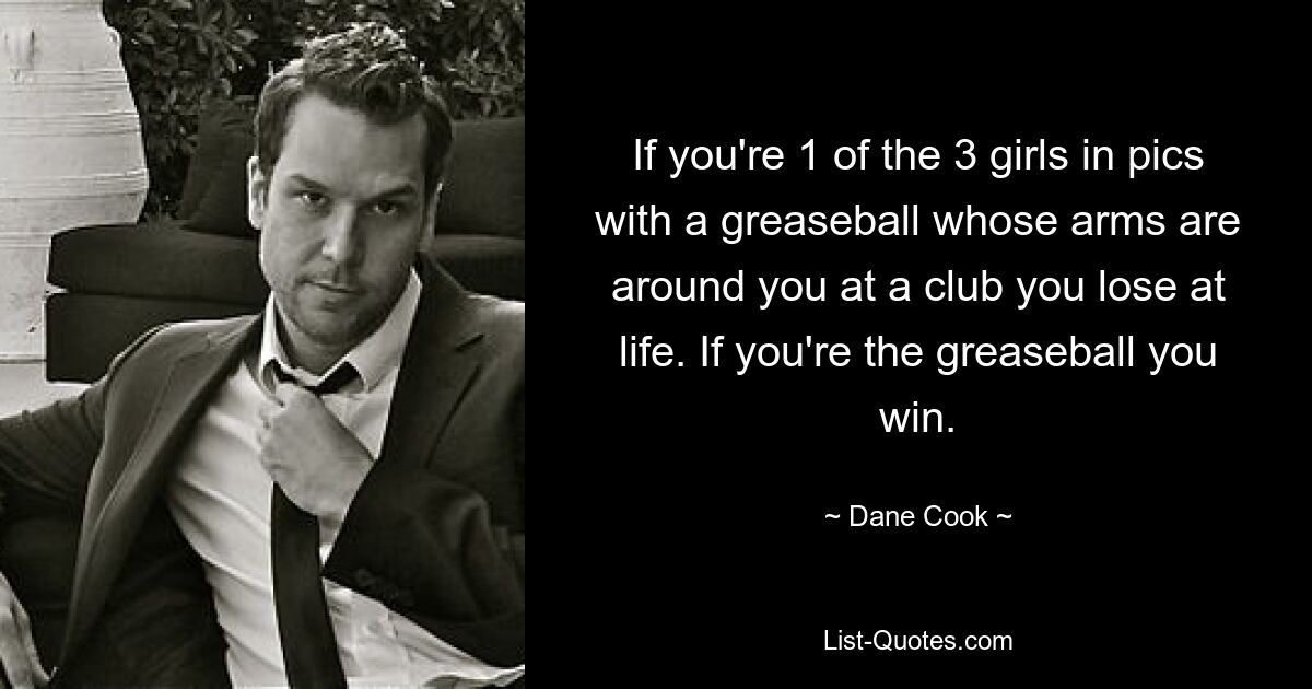 If you're 1 of the 3 girls in pics with a greaseball whose arms are around you at a club you lose at life. If you're the greaseball you win. — © Dane Cook