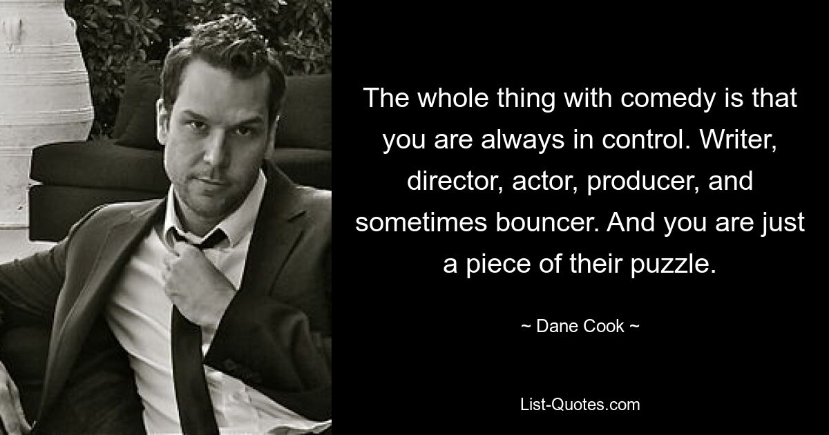 The whole thing with comedy is that you are always in control. Writer, director, actor, producer, and sometimes bouncer. And you are just a piece of their puzzle. — © Dane Cook