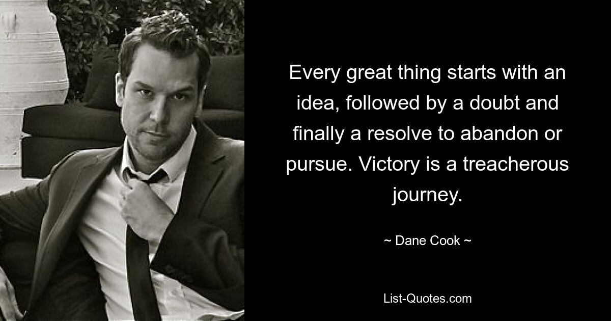 Every great thing starts with an idea, followed by a doubt and finally a resolve to abandon or pursue. Victory is a treacherous journey. — © Dane Cook