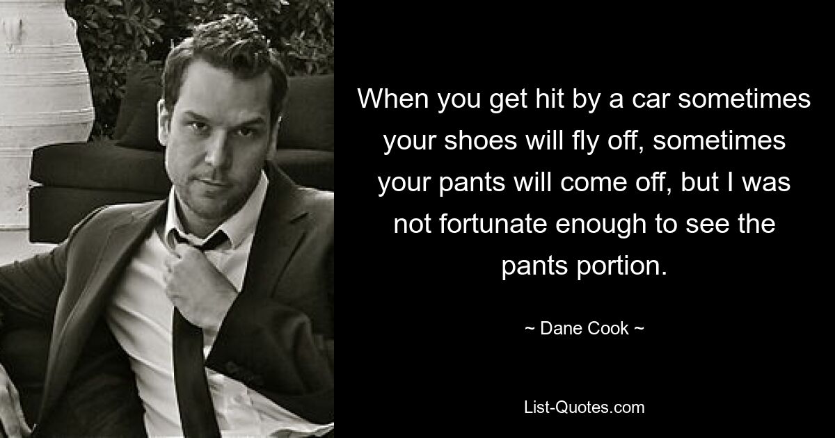 When you get hit by a car sometimes your shoes will fly off, sometimes your pants will come off, but I was not fortunate enough to see the pants portion. — © Dane Cook