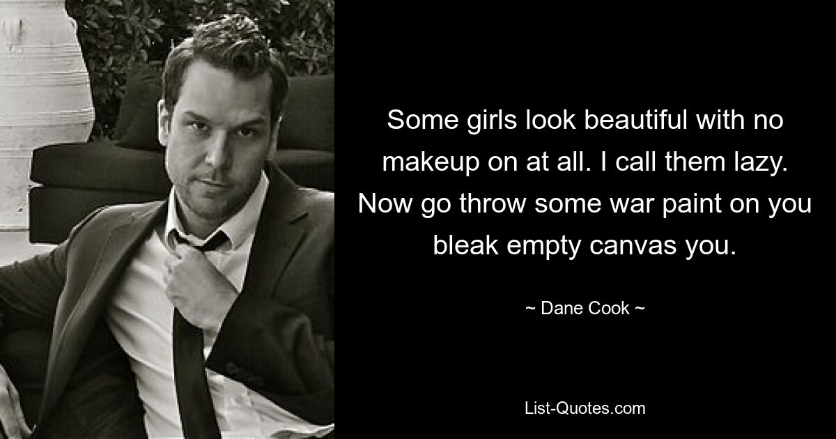 Some girls look beautiful with no makeup on at all. I call them lazy. Now go throw some war paint on you bleak empty canvas you. — © Dane Cook