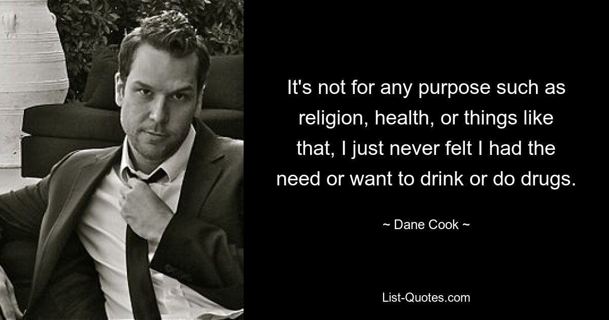 It's not for any purpose such as religion, health, or things like that, I just never felt I had the need or want to drink or do drugs. — © Dane Cook