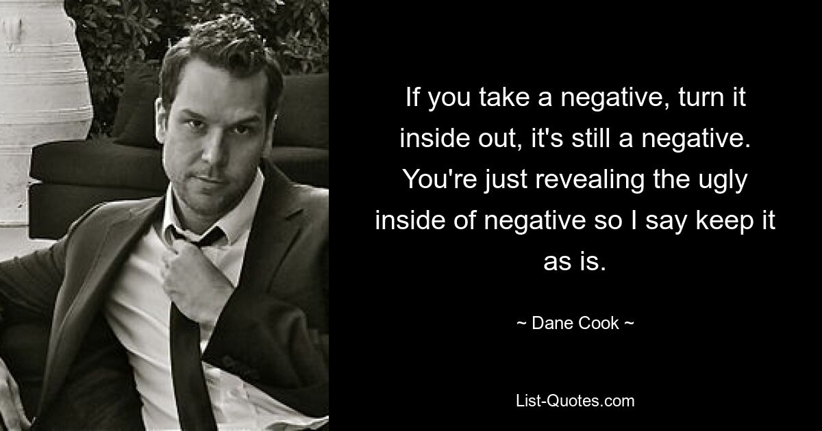 If you take a negative, turn it inside out, it's still a negative. You're just revealing the ugly inside of negative so I say keep it as is. — © Dane Cook