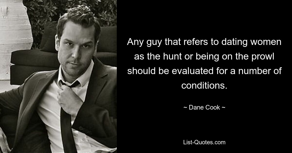 Any guy that refers to dating women as the hunt or being on the prowl should be evaluated for a number of conditions. — © Dane Cook