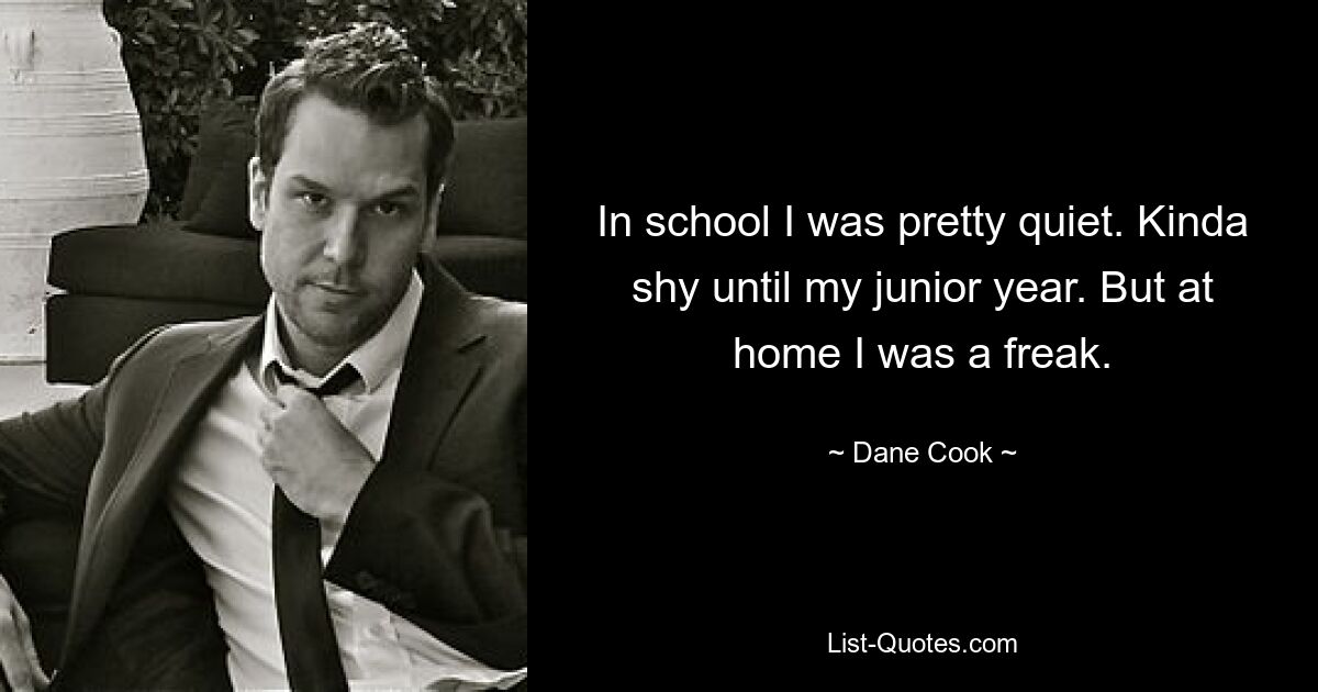 In school I was pretty quiet. Kinda shy until my junior year. But at home I was a freak. — © Dane Cook