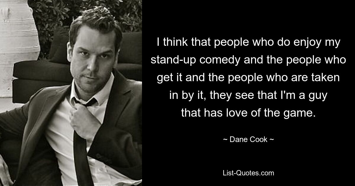 I think that people who do enjoy my stand-up comedy and the people who get it and the people who are taken in by it, they see that I'm a guy that has love of the game. — © Dane Cook