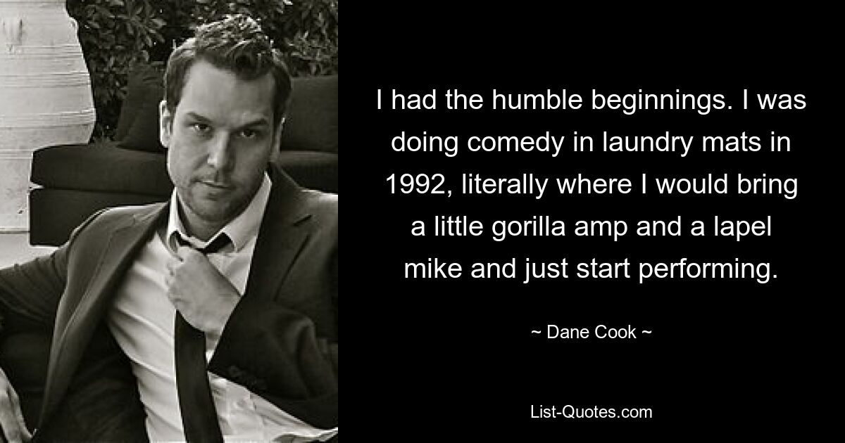 I had the humble beginnings. I was doing comedy in laundry mats in 1992, literally where I would bring a little gorilla amp and a lapel mike and just start performing. — © Dane Cook