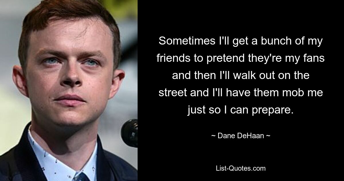 Sometimes I'll get a bunch of my friends to pretend they're my fans and then I'll walk out on the street and I'll have them mob me just so I can prepare. — © Dane DeHaan