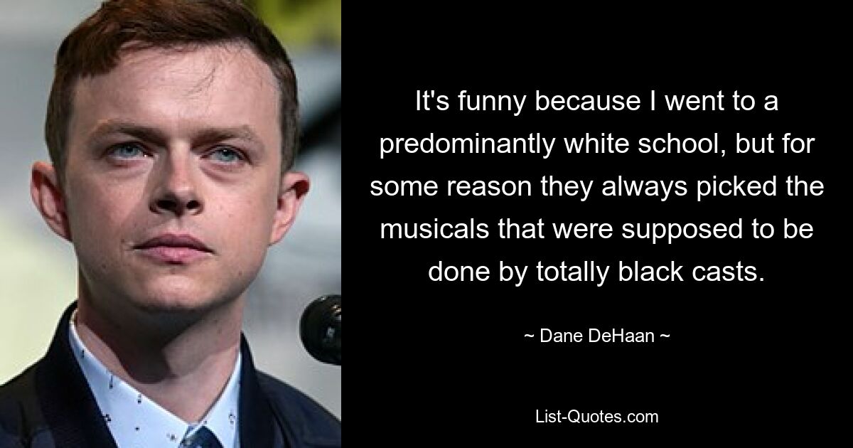 It's funny because I went to a predominantly white school, but for some reason they always picked the musicals that were supposed to be done by totally black casts. — © Dane DeHaan