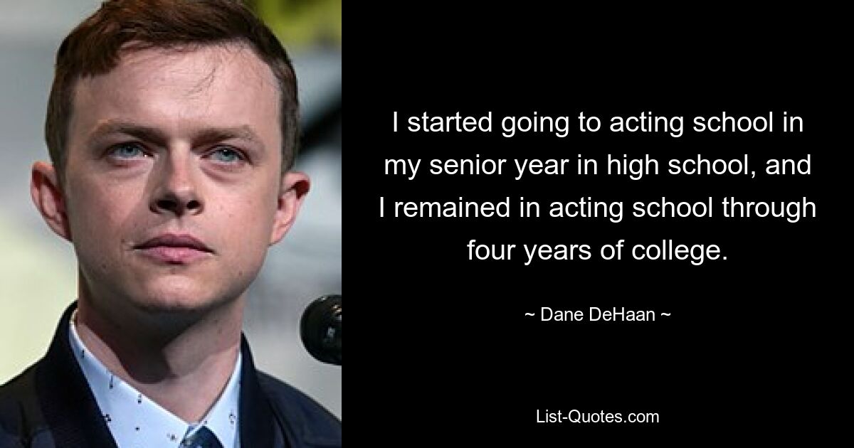 I started going to acting school in my senior year in high school, and I remained in acting school through four years of college. — © Dane DeHaan