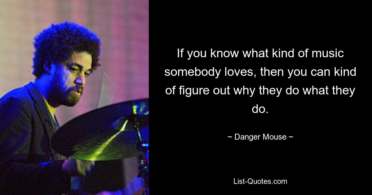 If you know what kind of music somebody loves, then you can kind of figure out why they do what they do. — © Danger Mouse