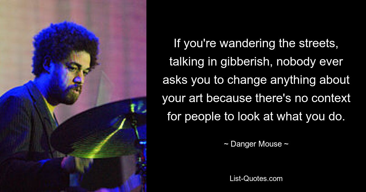 If you're wandering the streets, talking in gibberish, nobody ever asks you to change anything about your art because there's no context for people to look at what you do. — © Danger Mouse