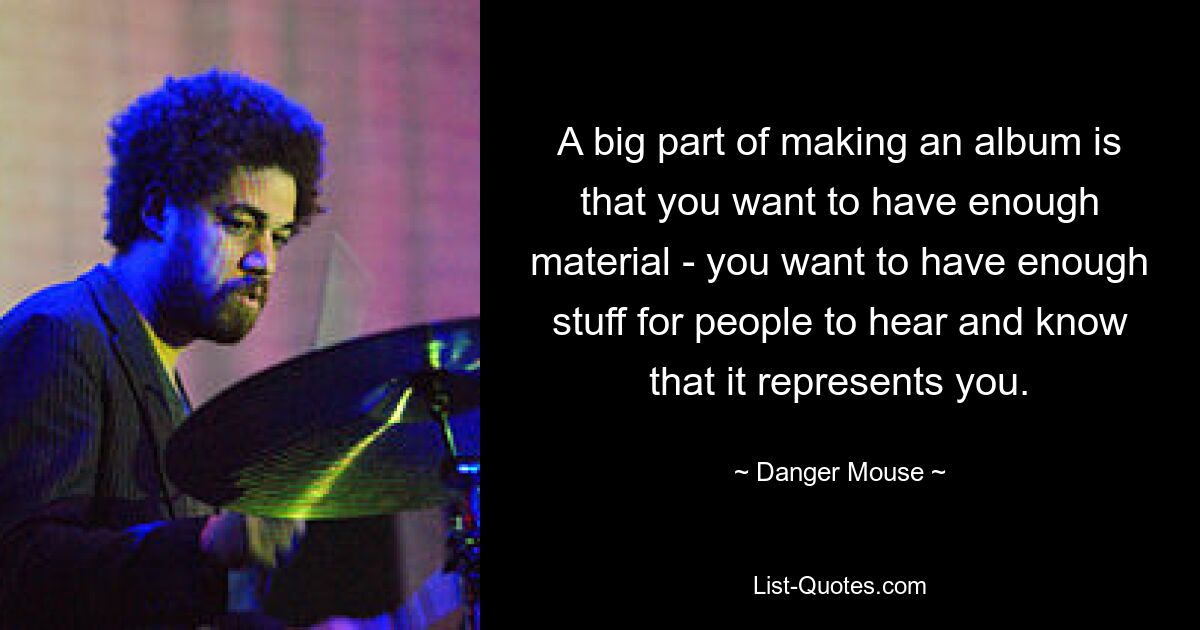 A big part of making an album is that you want to have enough material - you want to have enough stuff for people to hear and know that it represents you. — © Danger Mouse