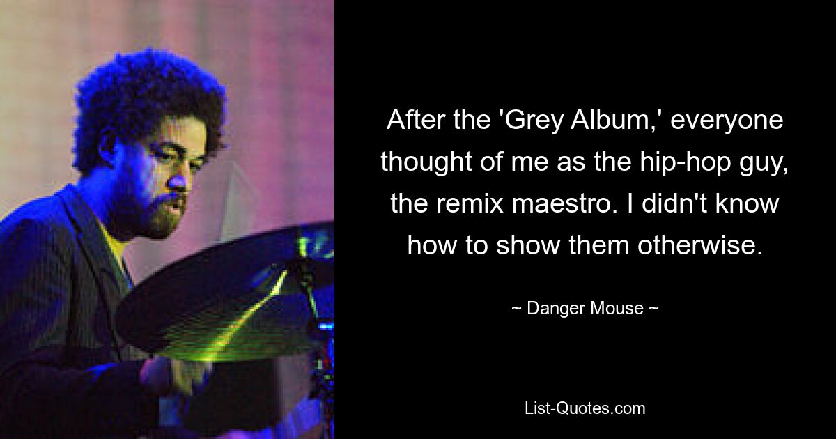 After the 'Grey Album,' everyone thought of me as the hip-hop guy, the remix maestro. I didn't know how to show them otherwise. — © Danger Mouse