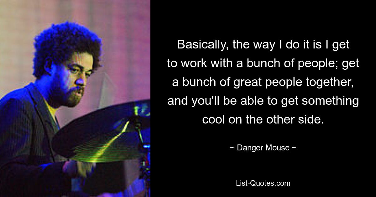 Basically, the way I do it is I get to work with a bunch of people; get a bunch of great people together, and you'll be able to get something cool on the other side. — © Danger Mouse